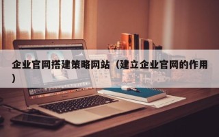 昌吉企业官网搭建策略网站（建立企业官网的作用）