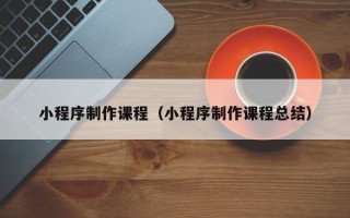 昌吉小程序制作课程（小程序制作课程总结）