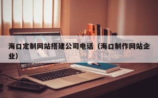 昌吉海口定制网站搭建公司电话（海口制作网站企业）