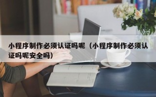 昌吉小程序制作必须认证吗呢（小程序制作必须认证吗呢安全吗）