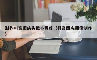 昌吉制作抖音国庆头像小程序（抖音国庆图像制作）