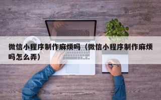 昌吉微信小程序制作麻烦吗（微信小程序制作麻烦吗怎么弄）