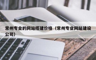 昌吉常州专业的网站搭建价格（常州专业网站建设公司）