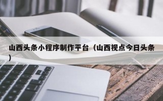 昌吉山西头条小程序制作平台（山西视点今日头条）